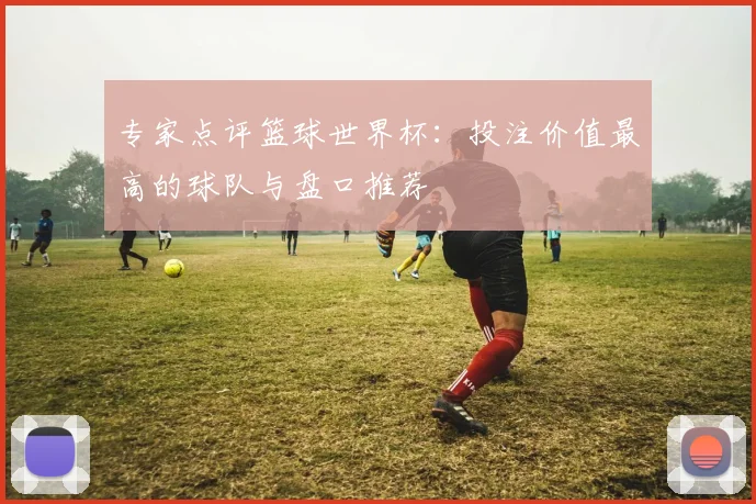专家点评篮球世界杯：投注价值最高的球队与盘口推荐